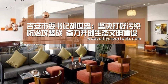 吉安市委书记胡世忠:坚决打好污染防治攻坚战 奋力开创生态文明建设新局面:爱体育直播(图2) 爱体育直播